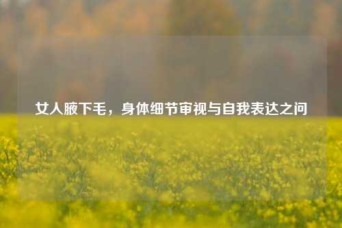 女人腋下毛，身体细节审视与自我表达之问