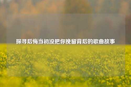 探寻后悔当初没把你挽留背后的歌曲故事