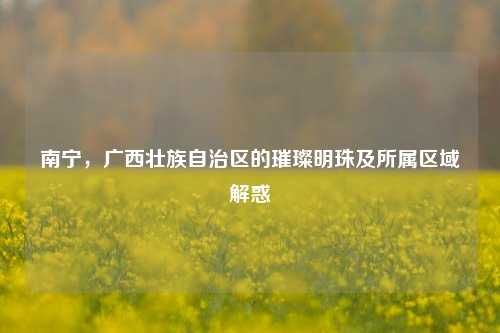 南宁，广西壮族自治区的璀璨明珠及所属区域解惑
