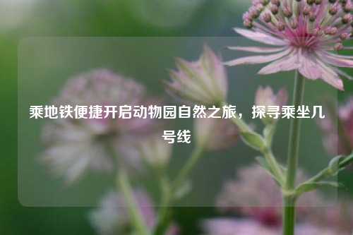 乘地铁便捷开启动物园自然之旅，探寻乘坐几号线