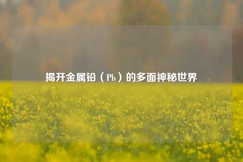 揭开金属铅（Pb）的多面神秘世界