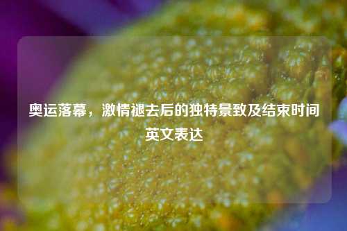 奥运落幕，激情褪去后的独特景致及结束时间英文表达