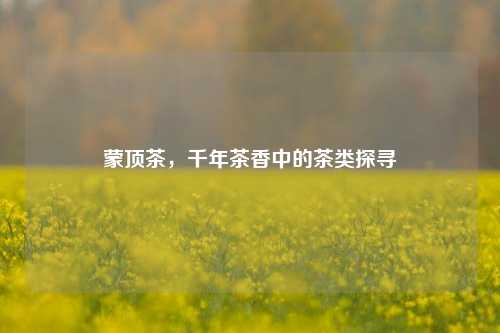 蒙顶茶，千年茶香中的茶类探寻