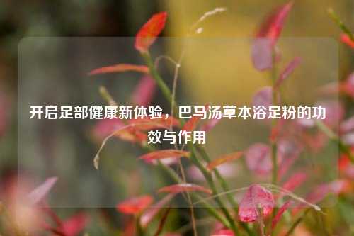 开启足部健康新体验，巴马汤草本浴足粉的功效与作用